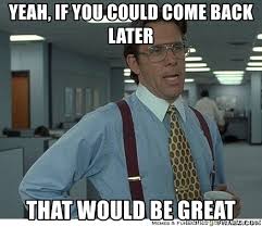 From "office space" - "yeah, if you could come back later, that would be great"