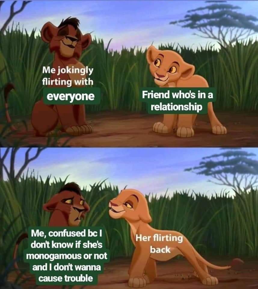 me jokingly flirting with everyone to a friend who's in a relationship. me, confused, bc I don't know if she's monogamous or not and I don't want to cause trouble (confused face) with her flirting back