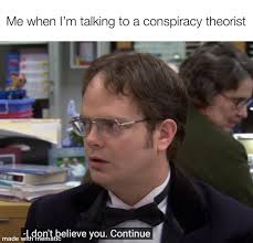Me when I'm talking to a conspiracy theorist: (Dwight Shrute)" I don't believe you, continue."